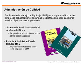 Administración de Calidad Plan de Administración de Calidad O&M Proporciona instrucciones sobre como empezar el O&M Su Sistema de Manejo de Equipaje (BHS) es una parte crítica de las empresas del aeropuerto, seguridad y satisfacción de los pasajeros son los objetivos mas importantes. Sistema de Administración de VI América del Norte Proporciona instrucciones sobre cómo hacer negocios 