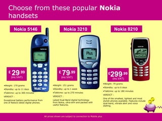 Choose from these popular Nokia
    handsets
          Nokia 5146                                        Nokia 3210                                          Nokia 8210




    £
        29.99
        (inc.VAT)
                                                      £
                                                          79.99
                                                          (inc.VAT)
                                                                                                         £
                                                                                                           299.99
                                                                                                             (inc.VAT)
                                                                                                    •Weight: 79 grams
•Weight: 170 grams                              •Weight: 151 grams
                                                                                                    •Standby: up to 6 days
•Standby: up to 11 days                         •Standby: up to 1 week
                                                                                                    •Talktime: up to 180 minutes
•Talktime: up to 300 minutes                    •Talktime: up to 270 minutes
                                                                                                    VERDICT :
VERDICT :                                       VERDICT :
                                                                                                    One of the smallest, lightest and most
Exceptional battery performance from            Latest Dual-Band digital technology                 stylish phones available. Features include
one of Nokia’s latest digital phones.           from Nokia, ultra-slim and packed with              dual-band, vibrate alert and voice
                                                useful features.                                    dialling.




                                        All prices shown are subject to connection to Mobile plus
 