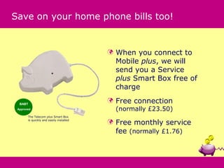 Save on your home phone bills too!


                                            When you connect to
                                             Mobile plus, we will
                                             send you a Service
                                             plus Smart Box free of
                                             charge

  BABT
                                            Free connection
 Approved                                    (normally £23.50)
       The Telecom plus Smart Box

                                             Free monthly service
       is quickly and easily installed
                                         
                                             fee (normally £1.76)
 