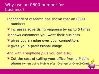 Why use an 0800 number for
business?

Independent research has shown that an 0800
  number:
   increases advertising response by up to 5 times
   shows customers you want their business
   gives you an edge over your competitors
   gives you a professional image

And with Freephone plus you can also;
   Cut the cost of calling your office from a Mobile
    phone (when using Mobile plus, Orange or One-2-One)
 