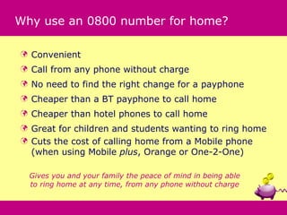 Why use an 0800 number for home?

   Convenient
   Call from any phone without charge
   No need to find the right change for a payphone
   Cheaper than a BT payphone to call home
   Cheaper than hotel phones to call home
 Great for children and students wanting to ring home
 Cuts the cost of calling home from a Mobile phone
  (when using Mobile plus, Orange or One-2-One)

    Gives you and your family the peace of mind in being able
    to ring home at any time, from any phone without charge
 
