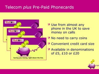 Telecom plus Pre-Paid Phonecards



                      Use from almost any
                       phone in the UK to save
                       money on calls
                      No need to carry coins
                      Convenient credit card size
                      Available in denominations
                       of £5, £10 or £20
 