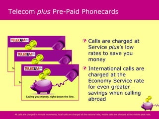 Telecom plus Pre-Paid Phonecards



                                                                           Calls are charged at
                                                                            Service plus’s low
                                                                            rates to save you
                                                                            money
                                                                           International calls are
                                                                            charged at the
                                                                            Economy Service rate
                                                                            for even greater
                                                                            savings when calling
                                                                            abroad

 All calls are charged in minute increments, local calls are charged at the national rate, mobile calls are charged at the mobile peak rate.
 