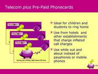Telecom plus Pre-Paid Phonecards


                        Ideal for children and
                         students to ring home
                        Use from hotels and
                         other establishments
                         that charge inflated
                         call charges
                        Use while out and
                         about instead of
                         payphones or mobile
                         phones
 