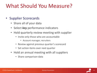 18© 2014 PeopleFluent | Confidential Services Procurement
• Supplier Scorecards
• Share all of your data
• Select key performance indicators
• Hold quarterly review meeting with supplier
• Invite only those who are accountable
• Account manager, recruiters
• Review against previous quarter’s scorecard
• Set action items over next quarter
• Hold an annual meeting with all suppliers
• Share comparison data
What Should You Measure?
 