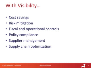 6© 2014 PeopleFluent | Confidential Services Procurement
• Cost savings
• Risk mitigation
• Fiscal and operational controls
• Policy compliance
• Supplier management
• Supply chain optimization
With Visibility…
 