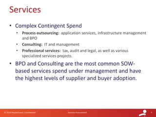 8© 2014 PeopleFluent | Confidential Services Procurement
• Complex Contingent Spend
• Process outsourcing: application services, infrastructure management
and BPO
• Consulting: IT and management
• Professional services: tax, audit and legal, as well as various
specialized services projects.
• BPO and Consulting are the most common SOW-
based services spend under management and have
the highest levels of supplier and buyer adoption.
Services
 