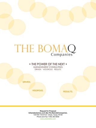 • THE POWER OF THE NEXT •
MANAGEMENT CONSULTING
DRIVEN. VIGOROUS. RESULTS.
Request for Proposal
Urbanetectonics, LLC dba The BomaQ Companies.
725 FM 1103 #133 Cibolo, Texas 78108
Phone and Fax 1 855 383 8056
www.urbanetek2.com
RESULTS.
VIGOROUS.
DRIVEN.
 