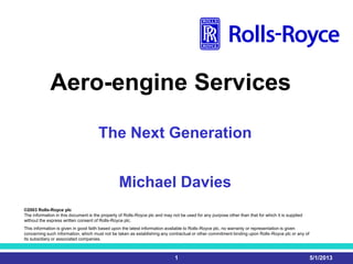 5/1/20131
Aero-engine Services
©2003 Rolls-Royce plc
The information in this document is the property of Rolls-Royce plc and may not be used for any purpose other than that for which it is supplied
without the express written consent of Rolls-Royce plc.
This information is given in good faith based upon the latest information available to Rolls-Royce plc, no warranty or representation is given
concerning such information, which must not be taken as establishing any contractual or other commitment binding upon Rolls-Royce plc or any of
its subsidiary or associated companies.
The Next Generation
Michael Davies
 