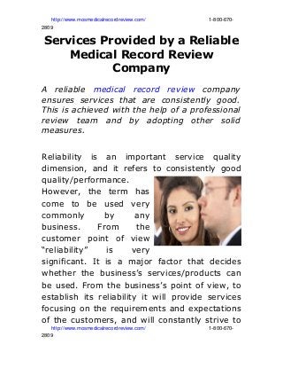        http://www.mosmedicalrecordreview.com/                                             1­800­670­
2809


 Services Provided by a Reliable
     Medical Record Review
            Company
A reliable medical record review company
ensures services that are consistently good.
This is achieved with the help of a professional
review team and by adopting other solid
measures.


Reliability is an important service quality
dimension, and it refers to consistently good
quality/performance.
However, the term has
come to be used very
commonly        by       any
business.     From       the
customer point of view
“reliability”    is     very
significant. It is a major factor that decides
whether the business’s services/products can
be used. From the business’s point of view, to
establish its reliability it will provide services
focusing on the requirements and expectations
of the customers, and will constantly strive to
       http://www.mosmedicalrecordreview.com/                                             1­800­670­
2809
 