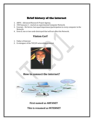 Brief history of the internet
1. ARPA – Advanced Research Project Agency.
2. 1969 January 2 – started an experimental Computer Network.
3. Concept – No Server, but equal importance/participation to every computer in the
   Network.
4. Even if, one or two node destroyed that will not affect the Network.

                       Vinton Cerf
1. Father of Internet
2. Co-designer of the TCP/IP networking protocol.




           How to connect the internet?




                   First named as ARPANET

                This is renamed as INTERNET
 