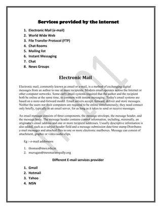 Services provided by the internet
   1.   Electronic Mail (e-mail)
   2.   World Wide Web
   3.   File Transfer Protocol (FTP)
   4.   Chat Rooms
   5.   Mailing list
   6.   Instant Messaging
   7.   Chat
   8.   News Groups


                               Electronic Mail
Electronic mail, commonly known as email or e-mail, is a method of exchanging digital
messages from an author to one or more recipients. Modern email operates across the Internet or
other computer networks. Some early email systems required that the author and the recipient
both be online at the same time, in common with instant messaging. Today's email systems are
based on a store-and-forward model. Email servers accept, forward, deliver and store messages.
Neither the users nor their computers are required to be online simultaneously; they need connect
only briefly, typically to an email server, for as long as it takes to send or receive messages.

An email message consists of three components, the message envelope, the message header, and
the message body. The message header contains control information, including, minimally, an
originator's email address and one or more recipient addresses. Usually descriptive information is
also added, such as a subject header field and a message submission date/time stamp.Distributes
e-mail messages and attached files to one or more electronic mailboxes. Message can consist of
attachment, graphic or video/audio clips.

   Eg :- e-mail addresses

   1. thomas@mes.edu.in
   2. murugan@mesmarampally.org

                          Different E-mail services provider

   1.   Gmail
   2.   Hotmail
   3.   Yahoo
   4.   MSN
 