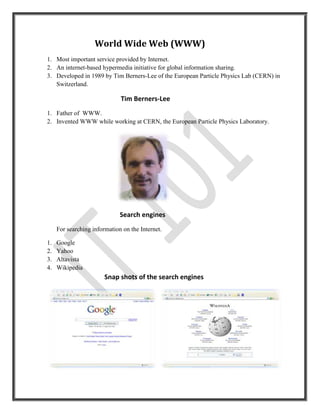 World Wide Web (WWW)
1. Most important service provided by Internet.
2. An internet-based hypermedia initiative for global information sharing.
3. Developed in 1989 by Tim Berners-Lee of the European Particle Physics Lab (CERN) in
   Switzerland.

                              Tim Berners-Lee
1. Father of WWW.
2. Invented WWW while working at CERN, the European Particle Physics Laboratory.




                              Search engines
     For searching information on the Internet.

1.   Google
2.   Yahoo
3.   Altavista
4.   Wikipedia
                        Snap shots of the search engines
 