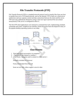File Transfer Protocole (FTP)
File Transfer Protocol (FTP) is a standard network protocol used to transfer files from one host
to another host over a TCP-based network, such as the Internet. FTP is built on a client-server
architecture and uses separate control and data connections between the client and the server.
FTP users may authenticate themselves using a clear-text sign-in protocol but can connect
anonymously if the server is configured to allow it.

The first FTP client applications were interactive command-line tools, implementing standard
commands and syntax. Graphical user interface clients have since been developed for many of
the popular desktop operating systems in use today.




                                   Chat Rooms
   1. Real time typed conversation via computers.
   2. Chat rooms ( the channel or mediun ).
   3. Chat clients ( program used to connect to a chat server )

      Normally included on a browser

      Freely downloaded from the web

      Some are text only; others support voice & video
 