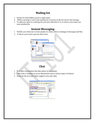 Mailing list
1. Group of e-mail address given a single name.
2. When a message is sent to the mailing list everyone on the list receive the message.
3. To add your name to a mailing list you must subscribe to it; to remove your name you
   must unsubscribe.

                       Instant Messaging
1. Notifies you when one or more people are online allows exchange of messages and files.
2. It allows you to join a private chat rooms.




                                  Chat
1. Real time conversation that takes place on a computer
2. Chat room is location on server that permits users to discus topics of interest
3. Some are the text only others support voice and video
 