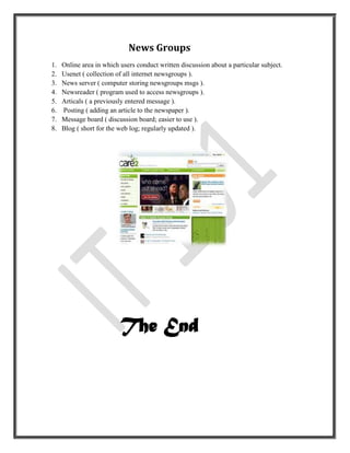 News Groups
1.   Online area in which users conduct written discussion about a particular subject.
2.   Usenet ( collection of all internet newsgroups ).
3.   News server ( computer storing newsgroups msgs ).
4.   Newsreader ( program used to access newsgroups ).
5.   Articals ( a previously entered message ).
6.   Posting ( adding an article to the newspaper ).
7.   Message board ( discussion board; easier to use ).
8.   Blog ( short for the web log; regularly updated ).




                          The End
 