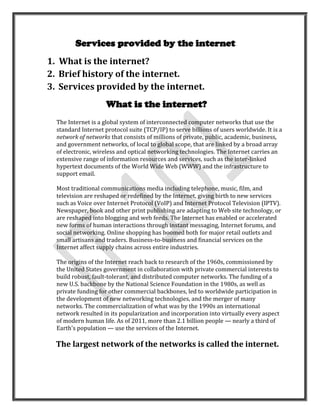 Services provided by the internet
1. What is the internet?
2. Brief history of the internet.
3. Services provided by the internet.
                     What is the internet?
  The Internet is a global system of interconnected computer networks that use the
  standard Internet protocol suite (TCP/IP) to serve billions of users worldwide. It is a
  network of networks that consists of millions of private, public, academic, business,
  and government networks, of local to global scope, that are linked by a broad array
  of electronic, wireless and optical networking technologies. The Internet carries an
  extensive range of information resources and services, such as the inter-linked
  hypertext documents of the World Wide Web (WWW) and the infrastructure to
  support email.

  Most traditional communications media including telephone, music, film, and
  television are reshaped or redefined by the Internet, giving birth to new services
  such as Voice over Internet Protocol (VoIP) and Internet Protocol Television (IPTV).
  Newspaper, book and other print publishing are adapting to Web site technology, or
  are reshaped into blogging and web feeds. The Internet has enabled or accelerated
  new forms of human interactions through instant messaging, Internet forums, and
  social networking. Online shopping has boomed both for major retail outlets and
  small artisans and traders. Business-to-business and financial services on the
  Internet affect supply chains across entire industries.

  The origins of the Internet reach back to research of the 1960s, commissioned by
  the United States government in collaboration with private commercial interests to
  build robust, fault-tolerant, and distributed computer networks. The funding of a
  new U.S. backbone by the National Science Foundation in the 1980s, as well as
  private funding for other commercial backbones, led to worldwide participation in
  the development of new networking technologies, and the merger of many
  networks. The commercialization of what was by the 1990s an international
  network resulted in its popularization and incorporation into virtually every aspect
  of modern human life. As of 2011, more than 2.1 billion people — nearly a third of
  Earth's population — use the services of the Internet.

  The largest network of the networks is called the internet.
 