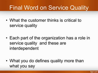 Final Word on Service Quality
• What the customer thinks is critical to service quality

• The outcome and the process need to meet expectations

• What you do defines quality as much as what you say

• Getting expectations right is important

• Service Quality is dynamically built up over a period of
  time through a series of Acts.
 