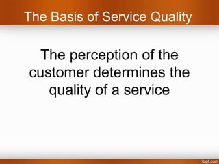 The Basis of Service Quality

 The perception of the
customer determines the
   quality of a service
 (In short: “did I get what I expected – or better?”)



        i.e. Is the haircut what I expected?
 