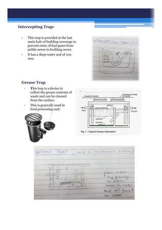 Intercepting Trap:
• This trap is provided at the last
main hole of building sewerage to
prevent entry of foul gases from
public sewer to building sewer.
• It has a deep-water seal of 100
mm.
Grease Trap
• This trap is a device to
collect the grease contents of
waste and can be cleaned
from the surface.
• This is generally used in
food processing unit.
 