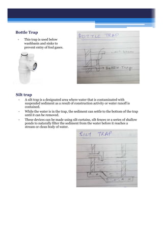 Bottle Trap
• This trap is used below
washbasin and sinks to
prevent entry of foul gases.
Silt trap
• A silt trap is a designated area where water that is contaminated with
suspended sediment as a result of construction activity or water runoff is
contained.
• While the water is in the trap, the sediment can settle to the bottom of the trap
until it can be removed.
• These devices can be made using silt curtains, silt fences or a series of shallow
ponds to naturally filter the sediment from the water before it reaches a
stream or clean body of water.
 