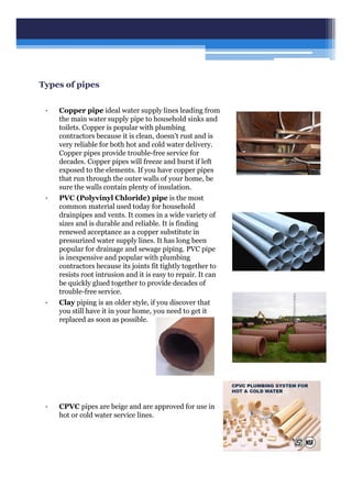 Types of pipes
• Copper pipe ideal water supply lines leading from
the main water supply pipe to household sinks and
toilets. Copper is popular with plumbing
contractors because it is clean, doesn't rust and is
very reliable for both hot and cold water delivery.
Copper pipes provide trouble-free service for
decades. Copper pipes will freeze and burst if left
exposed to the elements. If you have copper pipes
that run through the outer walls of your home, be
sure the walls contain plenty of insulation.
• PVC (Polyvinyl Chloride) pipe is the most
common material used today for household
drainpipes and vents. It comes in a wide variety of
sizes and is durable and reliable. It is finding
renewed acceptance as a copper substitute in
pressurized water supply lines. It has long been
popular for drainage and sewage piping. PVC pipe
is inexpensive and popular with plumbing
contractors because its joints fit tightly together to
resists root intrusion and it is easy to repair. It can
be quickly glued together to provide decades of
trouble-free service.
• Clay piping is an older style, if you discover that
you still have it in your home, you need to get it
replaced as soon as possible.
• CPVC pipes are beige and are approved for use in
hot or cold water service lines.
 