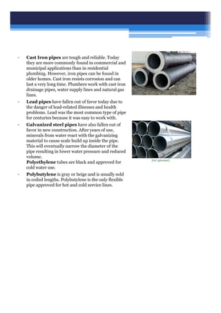 • Cast Iron pipes are tough and reliable. Today
they are more commonly found in commercial and
municipal applications than in residential
plumbing. However, iron pipes can be found in
older homes. Cast iron resists corrosion and can
last a very long time. Plumbers work with cast iron
drainage pipes, water supply lines and natural gas
lines.
• Lead pipes have fallen out of favor today due to
the danger of lead-related illnesses and health
problems. Lead was the most common type of pipe
for centuries because it was easy to work with.
• Galvanized steel pipes have also fallen out of
favor in new construction. After years of use,
minerals from water react with the galvanizing
material to cause scale build up inside the pipe.
This will eventually narrow the diameter of the
pipe resulting in lower water pressure and reduced
volume.
Polyethylene tubes are black and approved for
cold water use.
• Polybutylene is gray or beige and is usually sold
in coiled lengths. Polybutylene is the only flexible
pipe approved for hot and cold service lines.
 