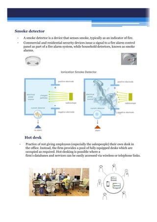 Smoke detector
• A smoke detector is a device that senses smoke, typically as an indicator of fire.
• Commercial and residential security devices issue a signal to a fire alarm control
panel as part of a fire alarm system, while household detectors, known as smoke
alarms.
Hot desk
• Practice of not giving employees (especially the salespeople) their own desk in
the office. Instead, the firm provides a pool of fully equipped desks which are
occupied as required. Hot-desking is possible where a
firm's databases and services can be easily accessed via wireless or telephone links.
 