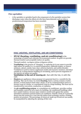 Fire sprinkler
• A fire sprinkler or sprinkler head is the component of a fire sprinkler system that
discharges water when the effects of a fire have been detected, such as when a
predetermined temperature has been exceeded.
HVAC (HEATING, VENTILATING, AND AIR CONDITIONING)
• HVAC (heating, ventilating, and air conditioning) is the
technology of indoor and vehicular environmental comfort. Its goal is to provide
thermal comfort and acceptable indoor air quality.
• Thermal comfort- 24 degree celcius-27degreee celcius
• Ventilating is the process of "changing" or replacing air in any space to provide
high indoor air quality (i.e. to control temperature, replenish oxygen, or remove
moisture, odours, smoke, heat, dust, airborne bacteria, and carbon dioxide).
Ventilation is used to remove unpleasant smells and excessive moisture, introduce
outside air, to keep interior building air circulating, and to prevent stagnation of
the interior air indoor air quality.
Ventilation is the act of moving air. Out with the hot, in with the
cool.
• Heaters are appliances whose purpose is to generate heat (i.e. warmth) for the
building. This can be done via central heating. Such a system contains a boiler,
furnace, or heat pump to heat water, steam, or air in a central location such as a
furnace room in a home, or a mechanical room in a large building. The heat can be
transferred by convection, conduction, or radiation.
• An air conditioning system, or a standalone air conditioner, provides cooling
and humidity control for all or part of a building. Air conditioned buildings often
have sealed windows, because open windows would work against the system
intended to maintain constant indoor air conditions. Outside, fresh air is generally
drawn into the system by a vent into the indoor heat exchanger section, creating
positive air pressure. The percentage of return air made up of fresh air can usually
be manipulated by adjusting the opening of this vent.
 