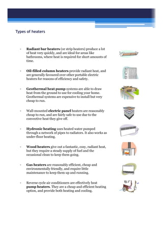 Types of heaters
• Radiant bar heaters (or strip heaters) produce a lot
of heat very quickly, and are ideal for areas like
bathrooms, where heat is required for short amounts of
time.
• Oil-filled column heaters provide radiant heat, and
are generally favoured over other portable electric
heaters for reasons of efficiency and safety.
• Geothermal heat pump systems are able to draw
heat from the ground to use for cooling your home.
Geothermal systems are expensive to install but very
cheap to run.
• Wall-mounted electric panel heaters are reasonably
cheap to run, and are fairly safe to use due to the
convective heat they give off.
• Hydronic heating uses heated water pumped
through a network of pipes to radiators. It also works as
under-floor heating.
• Wood heaters give out a fantastic, cosy, radiant heat,
but they require a steady supply of fuel and the
occasional clean to keep them going.
• Gas heaters are reasonably efficient, cheap and
environmentally friendly, and require little
maintenance to keep them up and running.
• Reverse cycle air conditioners are effectively heat
pump heaters. They are a cheap and efficient heating
option, and provide both heating and cooling.
 