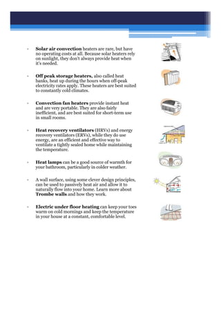 • Solar air convection heaters are rare, but have
no operating costs at all. Because solar heaters rely
on sunlight, they don't always provide heat when
it's needed.
• Off peak storage heaters, also called heat
banks, heat up during the hours when off-peak
electricity rates apply. These heaters are best suited
to constantly cold climates.
• Convection fan heaters provide instant heat
and are very portable. They are also fairly
inefficient, and are best suited for short-term use
in small rooms.
• Heat recovery ventilators (HRVs) and energy
recovery ventilators (ERVs), while they do use
energy, are an efficient and effective way to
ventilate a tightly sealed home while maintaining
the temperature.
• Heat lamps can be a good source of warmth for
your bathroom, particularly in colder weather.
• A wall surface, using some clever design principles,
can be used to passively heat air and allow it to
naturally flow into your home. Learn more about
Trombe walls and how they work.
• Electric under floor heating can keep your toes
warm on cold mornings and keep the temperature
in your house at a constant, comfortable level.
 