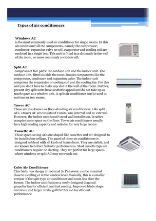 Types of air conditioners
Windows AC
is the most commonly used air conditioner for single rooms. In this
air conditioner all the components, namely the compressor,
condenser, expansion valve or coil, evaporator and cooling coil are
enclosed in a single box. This unit is fitted in a slot made in the wall
of the room, or more commonly a window sill.
Split AC
comprises of two parts: the outdoor unit and the indoor unit. The
outdoor unit, fitted outside the room, houses components like the
compressor, condenser and expansion valve. The indoor unit
comprises the evaporator or cooling coil and the cooling fan. For this
unit you don’t have to make any slot in the wall of the room. Further,
present day split units have aesthetic appeal and do not take up as
much space as a window unit. A split air conditioner can be used to
cool one or two rooms.
Tower AC
These are also known as floor-standing air conditioners. Like split
ACs, a tower AC set consists of 2 units- one internal and an external.
However, the indoor unit doesn’t need wall installation. It rather
occupies some space on the floor. Tower air conditioners usually
have high cooling capacity and suitable for very large rooms.
Cassette AC
These space-saving ACs are shaped like cassettes and are designed to
be installed on ceilings. The panel of these air conditioners is
designed to blend with all kinds of home décor. They are stylish, and
are known to deliver fantastic performances. Most cassette type air
conditioners require no ducting. They are perfect for large spaces
where windows or split AC may not reach out.
Cube Air Conditioner
This fairly new design introduced by Panasonic can be mounted
close to a ceiling or at the window level. Basically, this is a smaller
version of the split type air conditioner and costs less than the
former. The indoor unit features a newly designed diagonal
propeller fan for efficient and fast cooling. Improved blade shape
curvature and larger intake grill further aid for efficient
performance.
 