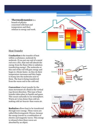 • Thermodynamics is a
branch of physics
concerned with heat and
temperature and their
relation to energy and work.
Conduction is the transfer of heat
within a substance, molecule by
molecule. If you put one end of a metal
rod over a fire, that end will absorb the
energy from the flame (this is radiation
transferring energy). The molecules at
this end of the rod will gain energy and
begin to vibrate faster. As they do their
temperature increases and they begin
to bump into the molecules next to
them. The heat is being transferred
from the warm end to the cold end.
Convection is heat transfer by the
mass movement of a fluid in the vertical
(up/down) direction. This type of heat
transfer takes place in liquids and gases.
This occurs naturally in our atmosphere.
Warm air is less dense than cold air,
making cold air heavier than warm air.
Heat Transfer
Radiation allows heat to be transferred
through wave energy. These waves are
called Electromagnetic Waves, because
the energy travels in a combination of
electric and magnetic waves. This energy
is released when these waves are
absorbed by an object.
 