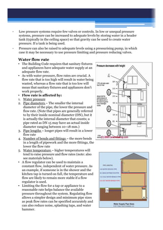 Water flow rate
• The Building Code requires that sanitary fixtures
and appliances have adequate water supply at an
adequate flow rate.
• As with water pressure, flow rates are crucial. A
flow rate that is too high will result in water being
wasted, whereas a flow rate that is too low will
mean that sanitary fixtures and appliances don’t
work properly.
• Flow rate is affected by:
1. Water pressure
2. Pipe diameters – The smaller the internal
diameter of the pipe, the lower the pressure and
flow rate. (Note that pipes are generally referred
to by their inside nominal diameter (DN), but it
is actually the internal diameter that counts; a
pipe rated as DN 15 may have an actual inside
diameter ranging between 10–18 mm.)
3. Pipe lengths – longer pipes will result in a lower
flow rate
4. Number of bends and fittings – the more bends
in a length of pipework and the more fittings, the
lower the flow rate
5. Water temperature – higher temperatures will
tend to raise pressure and flow rates (note: also
see materials below).
• A flow regulator can be used to maintain a
constant flow, independent of water pressure. As
an example, if someone is in the shower and the
kitchen tap is turned on full, the temperature and
flow are likely to remain more stable if a flow
regulator is used.
• Limiting the flow for a tap or appliance to a
reasonable rate helps balance the available
pressure throughout the system. Regulating flow
allows a simpler design and minimum pipe sizes
as peak flow rates can be specified accurately and
can also reduce noise, splashing taps, and water
hammer.
• Low pressure systems require few valves or controls. In low or unequal pressure
systems, pressure can be increased to adequate levels by storing water in a header
tank (typically in the ceiling space) so that gravity can be used to create water
pressure. If a tank is being used.
• Pressure can also be raised to adequate levels using a pressurising pump, in which
case it may be necessary to use pressure limiting and pressure reducing valves.
 