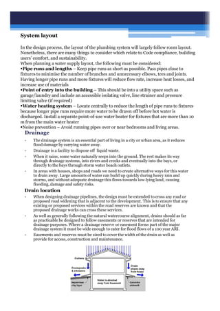 Drainage
• The drainage system is an essential part of living in a city or urban area, as it reduces
flood damage by carrying water away.
• Drainage is a facility to dispose off liquid waste.
• When it rains, some water naturally seeps into the ground. The rest makes its way
through drainage systems, into rivers and creeks and eventually into the bays, or
directly to the bays through storm water beach outlets.
• In areas with houses, shops and roads we need to create alternative ways for this water
to drain away. Large amounts of water can build up quickly during heavy rain and
storms, and without adequate drainage this flows towards low-lying land, causing
flooding, damage and safety risks.
Drain location
• When designing drainage pipelines, the design must be extended to cross any road or
proposed road widening that is adjacent to the development. This is to ensure that any
existing or proposed services within the road reserves are known and that the
proposed drainage works can cross these services.
• As well as generally following the natural watercourse alignment, drains should as far
as practicable be designed to follow easements or reserves that are intended for
drainage purposes. Where a drainage reserve or easement forms part of the major
drainage system it must be wide enough to cater for flood flows of a 100 year ARI.
• Easements and reserves must be sized to cover the width of the drain as well as
provide for access, construction and maintenance.
System layout
In the design process, the layout of the plumbing system will largely follow room layout.
Nonetheless, there are many things to consider which relate to Code compliance, building
users’ comfort, and sustainability.
When planning a water supply layout, the following must be considered:
Pipe runs and lengths – Keep pipe runs as short as possible. Pass pipes close to
fixtures to minimise the number of branches and unnecessary elbows, tees and joints.
Having longer pipe runs and more fixtures will reduce flow rate, increase heat losses, and
increase use of materials
Point of entry into the building – This should be into a utility space such as
garage/laundry and include an accessible isolating valve, line strainer and pressure
limiting valve (if required)
Water heating system – Locate centrally to reduce the length of pipe runs to fixtures
because longer pipe runs require more water to be drawn off before hot water is
discharged. Install a separate point-of-use water heater for fixtures that are more than 10
m from the main water heater
Noise prevention – Avoid running pipes over or near bedrooms and living areas.
 
