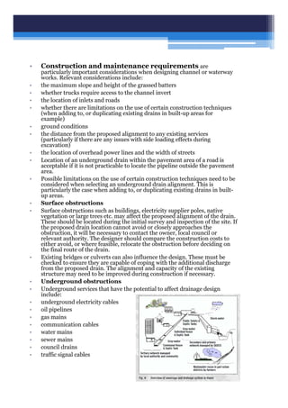 • Construction and maintenance requirements are
particularly important considerations when designing channel or waterway
works. Relevant considerations include:
• the maximum slope and height of the grassed batters
• whether trucks require access to the channel invert
• the location of inlets and roads
• whether there are limitations on the use of certain construction techniques
(when adding to, or duplicating existing drains in built-up areas for
example)
• ground conditions
• the distance from the proposed alignment to any existing services
(particularly if there are any issues with side loading effects during
excavation)
• the location of overhead power lines and the width of streets
• Location of an underground drain within the pavement area of a road is
acceptable if it is not practicable to locate the pipeline outside the pavement
area.
• Possible limitations on the use of certain construction techniques need to be
considered when selecting an underground drain alignment. This is
particularly the case when adding to, or duplicating existing drains in built-
up areas.
• Surface obstructions
• Surface obstructions such as buildings, electricity supplier poles, native
vegetation or large trees etc. may affect the proposed alignment of the drain.
These should be located during the initial survey and inspection of the site. If
the proposed drain location cannot avoid or closely approaches the
obstruction, it will be necessary to contact the owner, local council or
relevant authority. The designer should compare the construction costs to
either avoid, or where feasible, relocate the obstruction before deciding on
the final route of the drain.
• Existing bridges or culverts can also influence the design. These must be
checked to ensure they are capable of coping with the additional discharge
from the proposed drain. The alignment and capacity of the existing
structure may need to be improved during construction if necessary.
• Underground obstructions
• Underground services that have the potential to affect drainage design
include:
• underground electricity cables
• oil pipelines
• gas mains
• communication cables
• water mains
• sewer mains
• council drains
• traffic signal cables
 