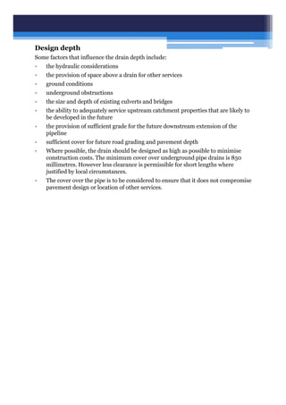 Design depth
Some factors that influence the drain depth include:
• the hydraulic considerations
• the provision of space above a drain for other services
• ground conditions
• underground obstructions
• the size and depth of existing culverts and bridges
• the ability to adequately service upstream catchment properties that are likely to
be developed in the future
• the provision of sufficient grade for the future downstream extension of the
pipeline
• sufficient cover for future road grading and pavement depth
• Where possible, the drain should be designed as high as possible to minimise
construction costs. The minimum cover over underground pipe drains is 850
millimetres. However less clearance is permissible for short lengths where
justified by local circumstances.
• The cover over the pipe is to be considered to ensure that it does not compromise
pavement design or location of other services.
 