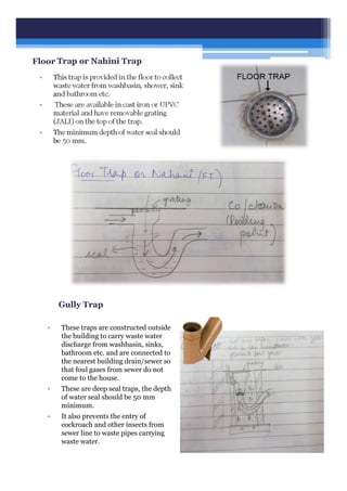 Floor Trap or Nahini Trap
• This trap is provided in the floor to collect
waste water from washbasin, shower, sink
and bathroom etc.
• These are available in cast iron or UPVC
material and have removable grating
(JALI) on the top of the trap.
• The minimum depth of water seal should
be 50 mm.
Gully Trap
• These traps are constructed outside
the building to carry waste water
discharge from washbasin, sinks,
bathroom etc. and are connected to
the nearest building drain/sewer so
that foul gases from sewer do not
come to the house.
• These are deep seal traps, the depth
of water seal should be 50 mm
minimum.
• It also prevents the entry of
cockroach and other insects from
sewer line to waste pipes carrying
waste water.
 