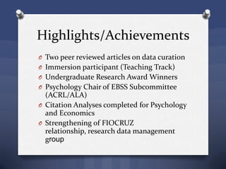 Highlights/Achievements
O Two peer reviewed articles on data curation
O Immersion participant (Teaching Track)
O Undergraduate Research Award Winners
O Psychology Chair of EBSS Subcommittee
(ACRL/ALA)
O Citation Analyses completed for Psychology
and Economics
O Strengthening of FIOCRUZ
relationship, research data management
group
 
