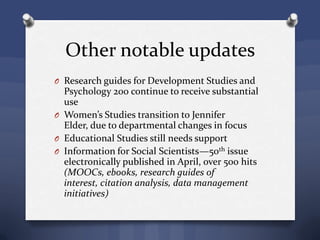 Other notable updates
O Research guides for Development Studies and
Psychology 200 continue to receive substantial
use
O Women’s Studies transition to Jennifer
Elder, due to departmental changes in focus
O Educational Studies still needs support
O Information for Social Scientists—50th issue
electronically published in April, over 500 hits
(MOOCs, ebooks, research guides of
interest, citation analysis, data management
initiatives)
 