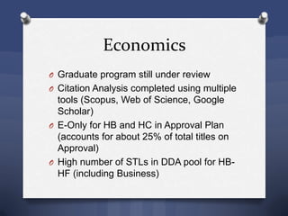 Economics
O Graduate program still under review
O Citation Analysis completed using multiple
tools (Scopus, Web of Science, Google
Scholar)
O E-Only for HB and HC in Approval Plan
(accounts for about 25% of total titles on
Approval)
O High number of STLs in DDA pool for HB-
HF (including Business)
 