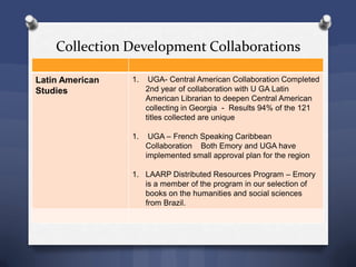 Collection Development Collaborations
Latin American
Studies
1. UGA- Central American Collaboration Completed
2nd year of collaboration with U GA Latin
American Librarian to deepen Central American
collecting in Georgia - Results 94% of the 121
titles collected are unique
1. UGA – French Speaking Caribbean
Collaboration Both Emory and UGA have
implemented small approval plan for the region
1. LAARP Distributed Resources Program – Emory
is a member of the program in our selection of
books on the humanities and social sciences
from Brazil.
 