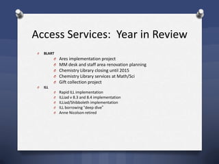 Access Services: Year in Review
O BLART
O Ares implementation project
O MM desk and staff area renovation planning
O Chemistry Library closing until 2015
O Chemistry Library services at Math/Sci
O Gift collection project
O ILL
O Rapid ILL implementation
O ILLiad v 8.3 and 8.4 implementation
O ILLiad/Shibboleth implementation
O ILL borrowing ―deep dive‖
O Anne Nicolson retired
 