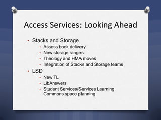 Access Services: Looking Ahead
• Stacks and Storage
• Assess book delivery
• New storage ranges
• Theology and HMA moves
• Integration of Stacks and Storage teams
• LSD
• New TL
• LibAnswers
• Student Services/Services Learning
Commons space planning
 