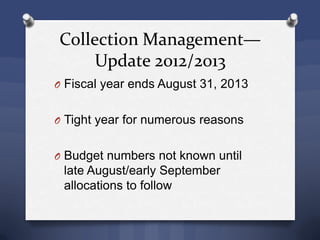 Collection Management—
Update 2012/2013
O Fiscal year ends August 31, 2013
O Tight year for numerous reasons
O Budget numbers not known until
late August/early September
allocations to follow
 