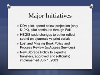 Major Initiatives
O DDA pilot, spend below projection (only
$10K), pilot continues through Fall
O HEGIS code changes to better reflect
spend on ejournals vs print serials
O Lost and Missing Book Policy and
Process Review (w/Access Services)
O New Storage Policy to expedite
transfers, approved and (officially)
implemented July 1, 2003
 