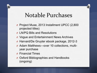 O Project Muse, 2013 Installment UPCC (2,800
projected titles)
O LN/PQ Bills and Resolutions
O Vogue and Entertainment News Archives
O Harvard/De Gruyter ebook package, 2012-3
O Adam Matthews—over 10 collections, multi-
year purchase
O Financial Times
O Oxford Bibliographies and Handbooks
(ongoing)
Notable Purchases
 