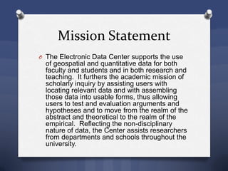 Mission Statement
O The Electronic Data Center supports the use
of geospatial and quantitative data for both
faculty and students and in both research and
teaching. It furthers the academic mission of
scholarly inquiry by assisting users with
locating relevant data and with assembling
those data into usable forms, thus allowing
users to test and evaluation arguments and
hypotheses and to move from the realm of the
abstract and theoretical to the realm of the
empirical. Reflecting the non-disciplinary
nature of data, the Center assists researchers
from departments and schools throughout the
university.
 