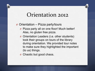 Orientation 2012
O Orientation – Pizza party/tours
O Pizza party all on one floor! Much better!
Alas, no gluten free pizza.
O Orientation Leaders (i.e. other students)
took their groups on tours of the library
during orientation. We provided tour notes
to make sure they highlighted the important
(to us) things.
O Chaotic but good chaos.
 