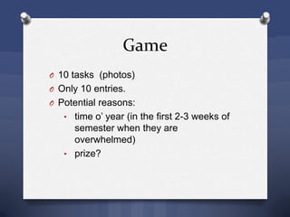 Game
O 10 tasks (photos)
O Only 10 entries.
O Potential reasons:
• time o’ year (in the first 2-3 weeks of
semester when they are
overwhelmed)
• prize?
 